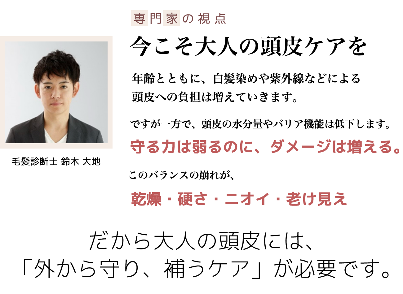 専門家の視点・今こそ大人の頭皮ケアを
ー年齢とともに、白髪染めや紫外線などによる頭皮への負担は増えていきます。ですが一方で、頭皮の水分量やバリア機能は低下します。守る力は弱るのに、ダメージは増える。このバランスの崩れが、乾燥・硬さ・ニオイ・老け見え、だから大人の頭皮には、「外から守り、補うケア」が必要です。ー毛髪診断士 鈴木 大地